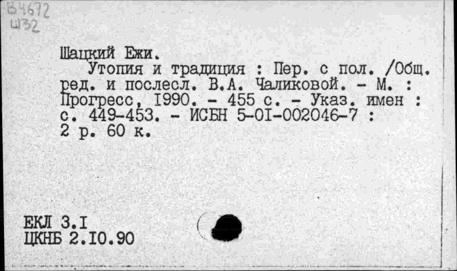 ﻿Шацкий Ежи.
Утопия и традиция : Пер. с пол. /Общ. ред. и послесл. В.А. Чаликовой. - М. : Прогресс, 1990. - 455 с. - Указ, имен : с. 449-453. - ИСБН 5-01-002046-7 : 2 р. 60 к.
3.1
1 2.10.90